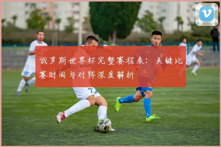 俄罗斯世界杯完整赛程表：关键比赛时间与对阵深度解析