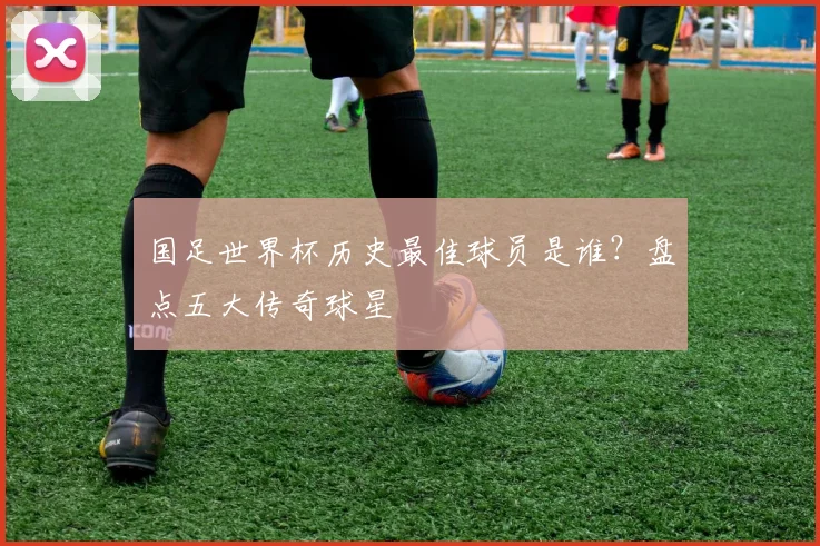 国足世界杯历史最佳球员是谁？盘点五大传奇球星