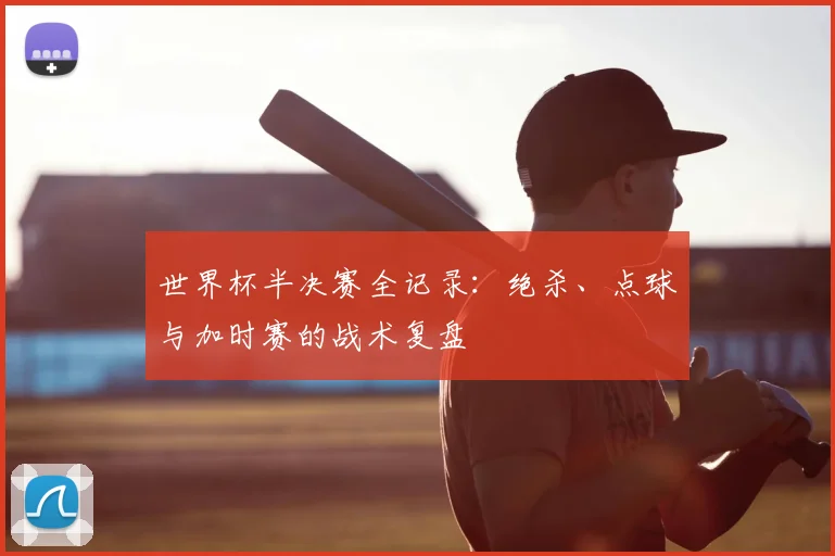 世界杯半决赛全记录：绝杀、点球与加时赛的战术复盘