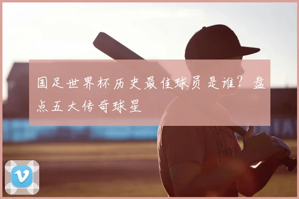 国足世界杯历史最佳球员是谁？盘点五大传奇球星