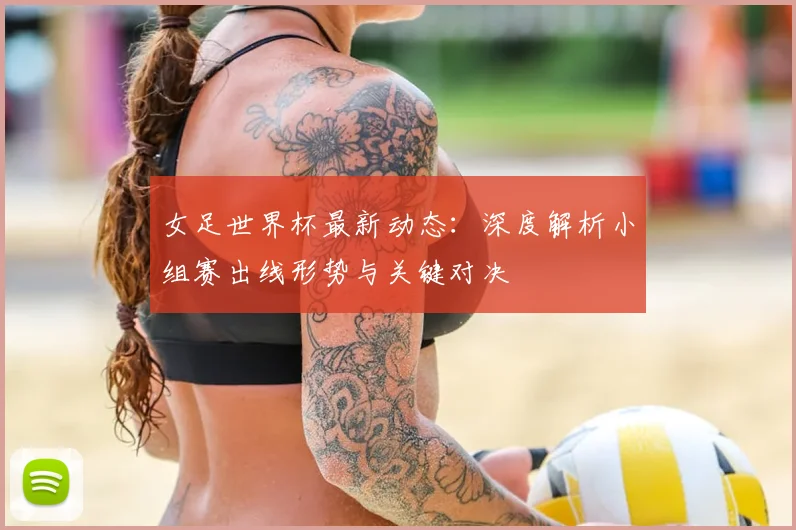 女足世界杯最新动态：深度解析小组赛出线形势与关键对决