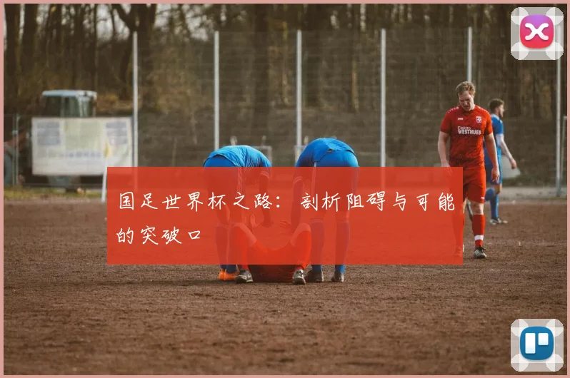 国足世界杯之路：剖析阻碍与可能的突破口