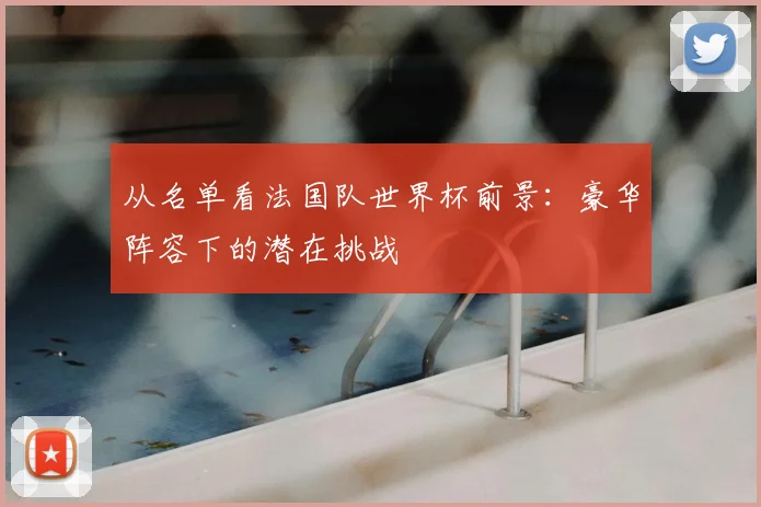 从名单看法国队世界杯前景：豪华阵容下的潜在挑战