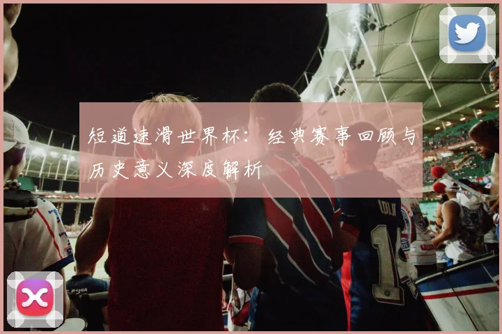 短道速滑世界杯：经典赛事回顾与历史意义深度解析
